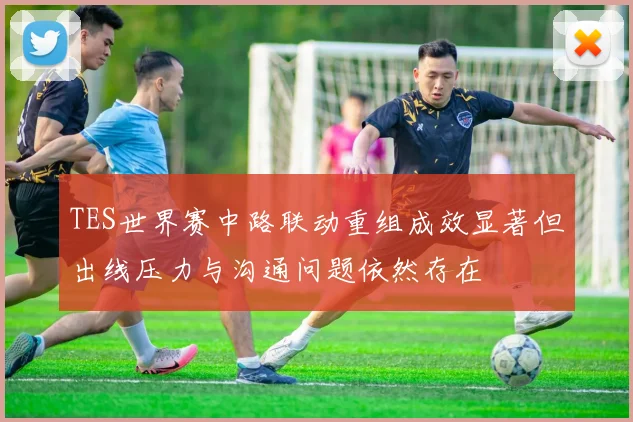 TES世界赛中路联动重组成效显著但出线压力与沟通问题依然存在